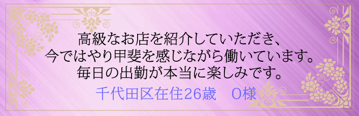 高級なお店を紹介していただき今ではやり甲斐を感じながら働いています。毎日の出勤が本当に楽しみです。千代田区在住26歳 O様より