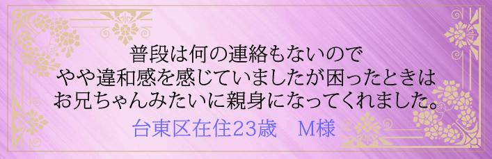 普段は何の連絡もないのでやや違和感を感じてましたが困ったときはお兄ちゃんみたいに親身になってくれました。台東区在住23歳 M様より