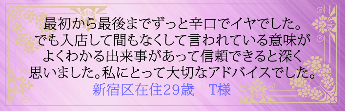 最初から最後までずっと辛口でイヤでした。でも入店して間もなくして言われている意味がよくわかる出来事があって信頼できると深く思いました。私にとって大切なアドバイスでした。新宿在住29歳 T様より