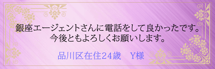 銀座エージェントさんに電話をして良かったです。今後ともよろしくお願いします。 品川区在住24歳 Y様より