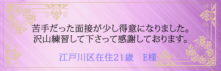 苦手だった面接が少し得意になりました。沢山練習して下さって感謝しております。江戸川区在住21歳 E様より