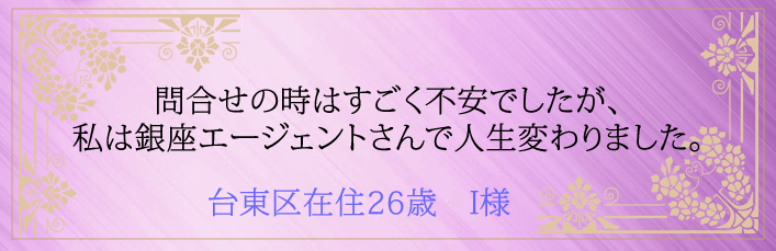 問合せの時はすごく不安でしたが、私は銀座エージェントさんで人生変わりました。台東区在住26歳 I様より