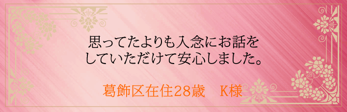 思ってたよりも入念にお話をしていただけて安心しました。葛飾区在住28歳 K様より