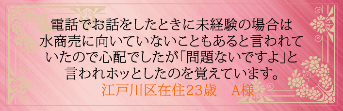 電話でお話をしたときに未経験の場合は水商売に向いていないこともあると言われていたので心配でしたが「問題ないですよ」と言われホッとしたのを覚えています。江戸川区在住23歳 A様より