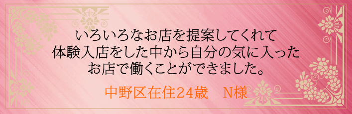 いろいろなお店を提案してくれて体験入店をした中から自分の気に入ったお店で働くことができました。中野区在住24歳 N様より