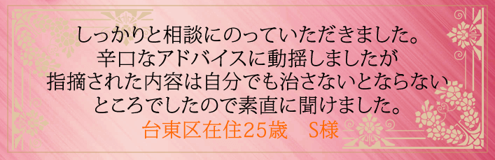 しっかりと相談にのっていただきました。辛口なアドバイスに動揺しましたが指摘された内容は 自分でも治さないとならないところでしたので素直に聞けました。台東区在住25歳 S様より