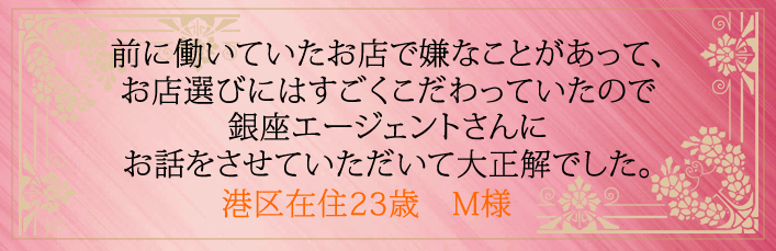前に働いていたお店で嫌なことがあって、お店選びにはすごくこだわっていたので銀座エージェントさんにお話をさせていただいて大正解でした。港区在住23歳 M様より