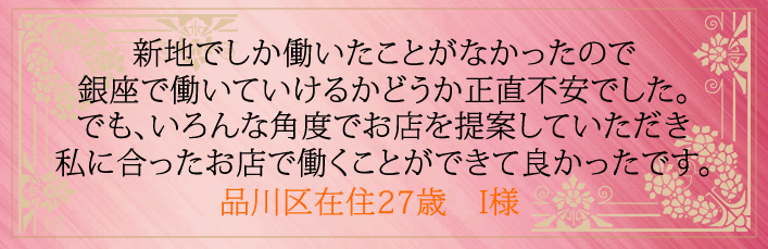 新地でしか働いたことがなかったので銀座で働いていけるかどうか正直不安でした。 でもいろんな角度でお店を提案していただき私に合ったお店で働くことができて良かったです。品川区在住27歳 I様より