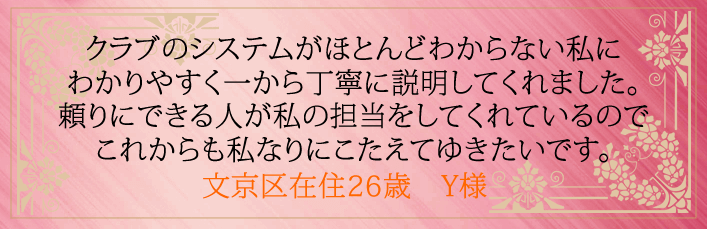クラブのシステムがほとんどわからない私にわかりやすく一から丁寧に説明してくれました。 頼りにできる人が私の担当をしてくれているのでこれからも私なりにこたえてゆきたいです。文京区在住26歳 Y様より