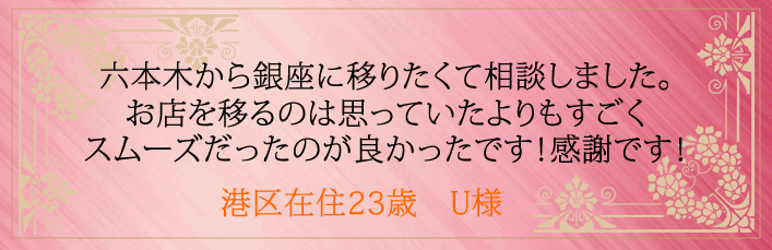 六本木から銀座に移りたくて相談しました。お店を移るのは思っていたよりもすごくスムーズだったのが良かったです。港区在住23歳 U様より