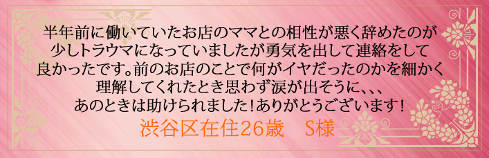 半年前に働いていたお店のママとの相性が悪く辞めたのが少しトラウマになっていましたが勇気を出して連絡をして良かったです。前のお店のことで何がイヤだったのかを細かく理解してくれたとき思わず涙が出そうに、、、あのときは助けられました!ありがとうございます!渋谷区在住26歳 S様より