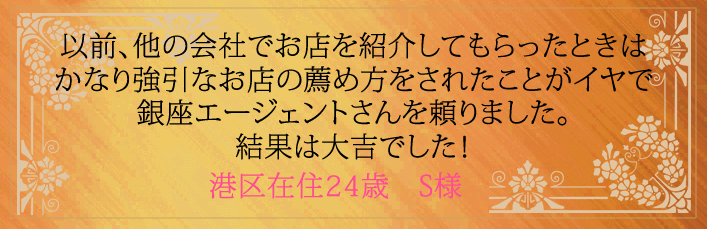 以前、他の会社でお店を紹介してもらったときはかなり強引なお店の薦め方をされたことがイヤで銀座エージェントさんを頼りました。結果は大吉でした!港区在住24歳 S様より