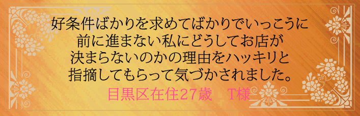 好条件ばかりを求めてばかりでいっこうに前に進まない私にどうしてお店が決まらないのかの理由をハッキリと指摘してもらって気づかされました。目黒区在住27歳 T様より
