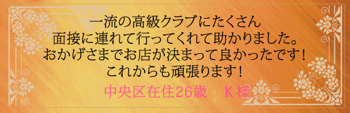 一流の高級クラブにたくさん面接に連れて行ってくれました。おかげさまでお店が決まって良かったです!これからも頑張ります!中央区在住26歳 Y様より