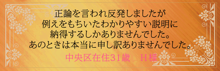 正論を言われ反発しましたが例えをもちいたわかりやすい説明に納得するしかありませんでした。あのときは本当に申し訳ありませんでした。中央区在住31歳 H様より
