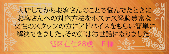 入店してからお客さんのことで悩んでたときにお客さんへの対応方法をホステス経験豊富な女性スタッフの方にアドバイスをもらい簡単に解決できました。その節はお世話になりました!港区在住28歳 E様より