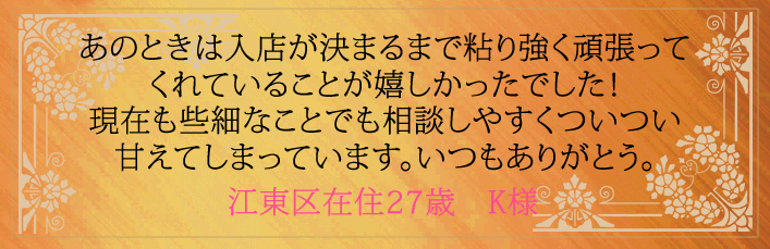 あのときは入店が決まるまで粘り強く頑張ってくれていることが嬉しかったでした!現在も些細なことでも相談しやすくついつい甘えてしまっています。いつもありがとう。江東区在住27歳 K様より