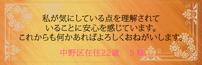 私が気にしている点を理解されていることに安心を感じています。これからも何かあればよろしくおねがいします。中野区在住22歳 S様より