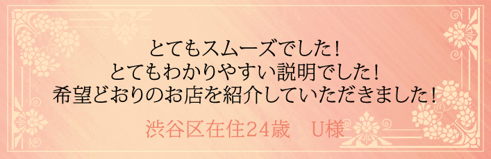 とてもスムーズでした!とてもわかりやすい説明でした!希望どおりのお店を紹介していただきました!渋谷区在住24歳 U様より