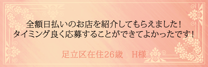全額日払いのお店を紹介してもらえました!タイミング良く応募することができてよかったです!足立区在住26歳 H様より