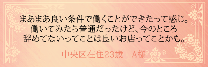 まあまあ良い条件で働くことができたって感じ。働いてみたら普通だったけど、今のところ辞めてないってことは良いお店ってことかも。中央区在住23歳 A様より