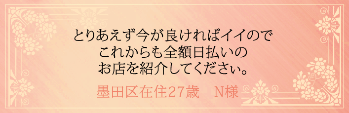 とりあえず今が良ければイイのでこれからも全額日払いのお店を紹介してください。墨田区在住27歳 N様より