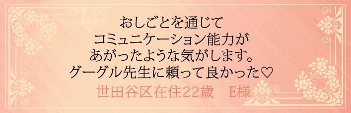 おしごとを通じてコミュニケーション能力があがったような気がします。グーグル先生に頼ってよかった!世田谷区在住22歳 E様より