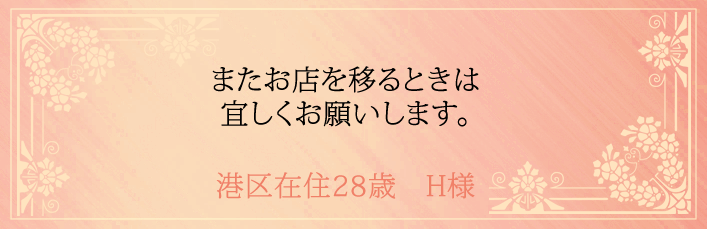 またお店を移るときは宜しくお願いします。港区在住28歳 H様より