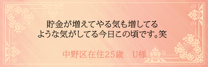 貯金が増えてやる気も増してるような気がしてる今日この頃です。中野区在住25歳 U様より