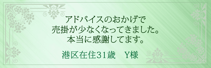 アドバイスのおかげで売掛が少なくなってきました。本当に感謝してます。港区在住31歳 Y様より