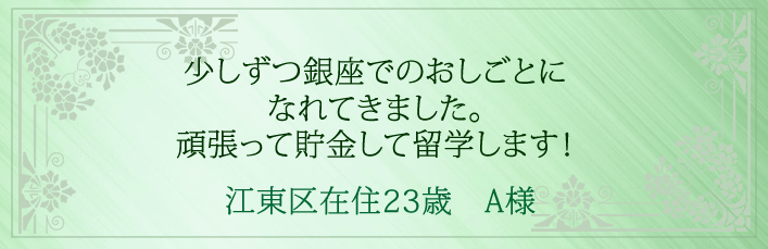 少しずつ銀座でのおしごとになれてきました。頑張って貯金して留学します!江東区在住23歳 A様より