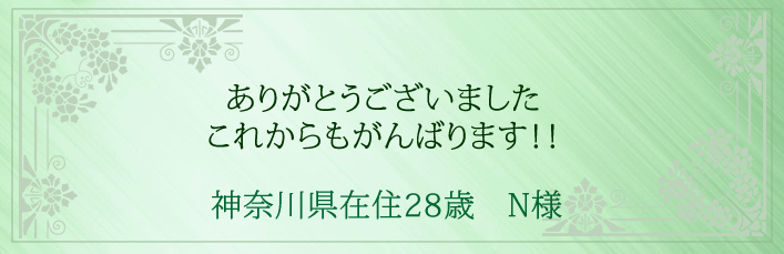 ありがとうございました。これからもがんばります!! 神奈川県在住28歳 N様より