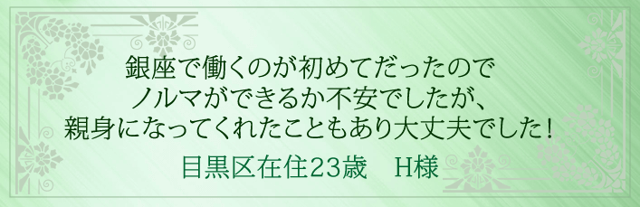 銀座で働くのが初めてだったのでノルマができるか不安でしたが、親身になってくれたこともあり大丈夫でした!目黒区在住23歳 H様より