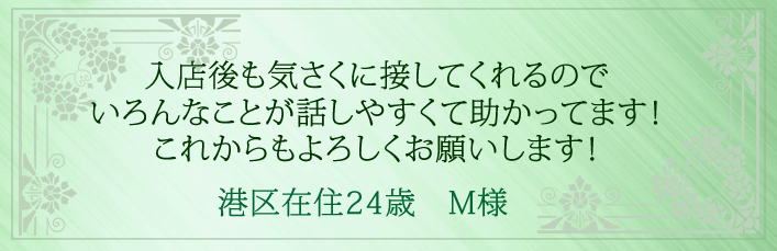 入店後も気さくに接してくれるので、いろんなことが話しやすくて助かってます!これからもよろしくお願いします!港区在住24歳 M様より