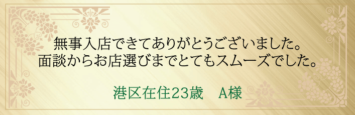 無事入店できてありがとうございました。面談からお店選びまでとてもスムーズでした。港区在住23歳 A様より