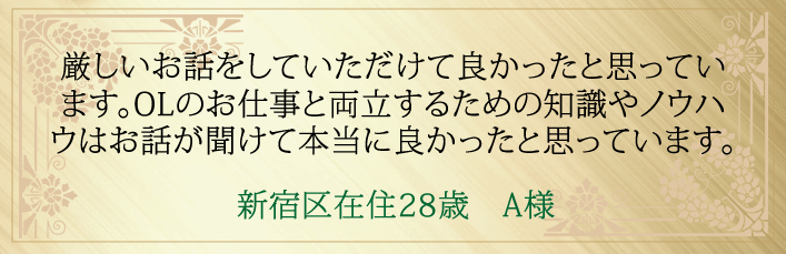厳しいお話をしていただけて良かったと思っています。OLのお仕事と両立するための知識やノウハウはお話が聞けて本当に良かったと思っています。新宿区在住28歳 A様より