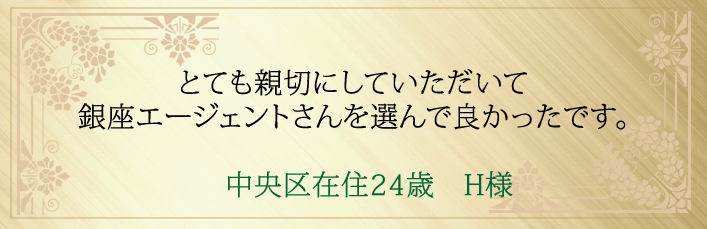 とても親切にしていただいて銀座エージェントさんを選んで良かったです。中央区在住24歳 H様より