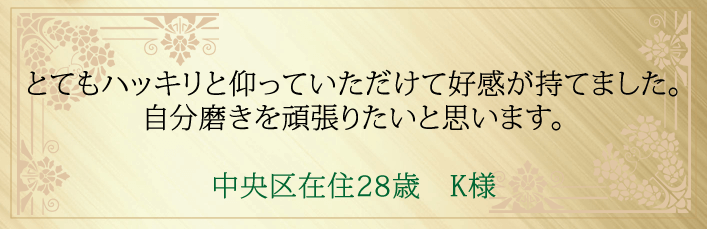 とてもハッキリと仰っていただけて好感が持てました。自分磨きを頑張りたいと思います。中央区在住28歳 K様より