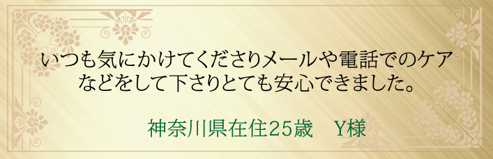 神奈川県在住25歳 Y様より・いつも気にかけてくださりメールや電話でのケアなどをして下さりとても安心できました。