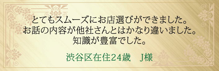 とてもスムーズにお店選びができました。お話の内容が他社さんとはかなり違いました。知識が豊富でした。渋谷区在住24歳 J様より