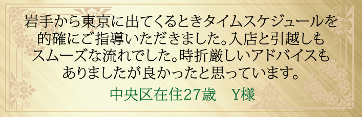 岩手から東京に出てくるときのタイムスケジュールを的確にご指導いただきました。入店と引越しもスムーズな流れでした。時折厳しいアドバイスもありましたが良かったと思っています。中央区在住27歳 Y様より
