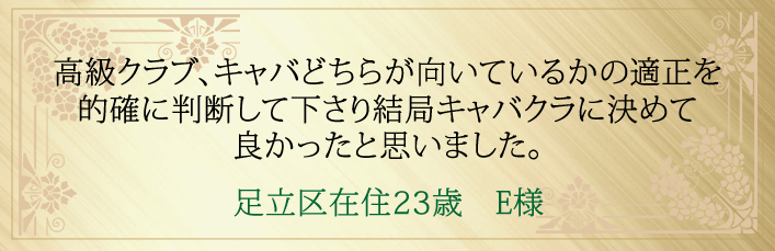 高級クラブ、キャバどちらが向いているのかの適正を的確に判断して下さり結局キャバクラに決めて良かったと思いました。足立区在住23歳 E様より