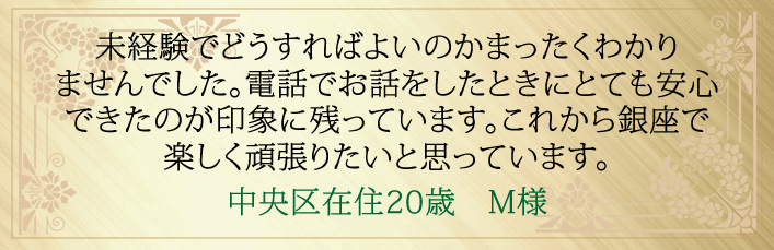 未経験でどうすればよいのかまったくわかりませんでした。電話でお話ししたときにとても安心できたのが印象に残っています。これから銀座で楽しく頑張りたいと思っています。中央区在住20歳 M様より