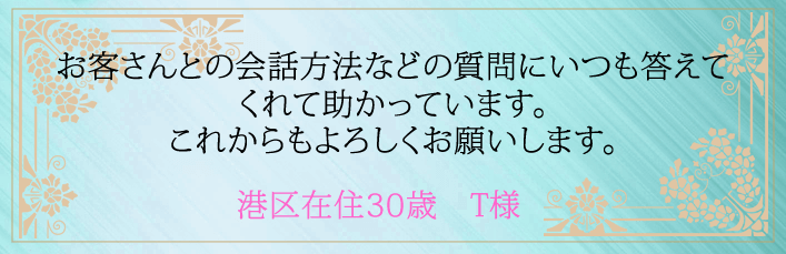 お客さんとの会話方法などの質問にいつも答えてくれて助かってます。これからもよろしくお願いします。港区在住30歳 T様より