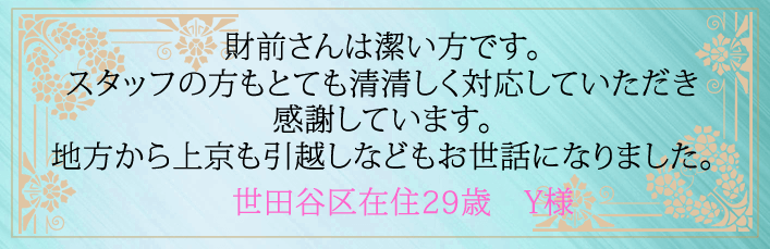 財前さんは潔い方です。スタッフの方もとても清清しく対応していただき感謝しています。地方から上京も引越しなどもお世話になりました。世田谷区在住29歳 Y様より