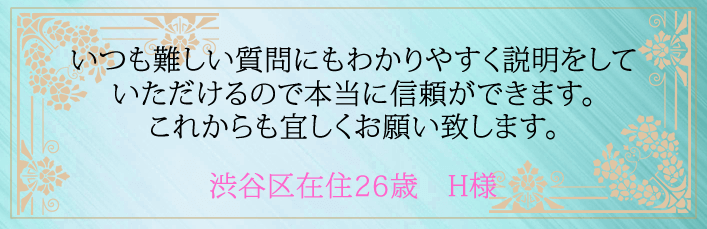 いつも難しい質問にもわかりやすく説明をしていただけるので本当に信頼ができます。これからも宜しくお願い致します。渋谷区在住26歳 H様より