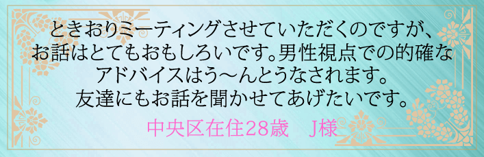 ときおりミーティングさせていただくのですが、お話はとてもおもしろいです。男性視点での的確なアドバイスはう~んとうなされます。友達にもお話を聞かせてあげたいです。中央区在住28歳 J様より