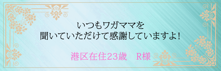 いつもワガママを聞いていただけて感謝していますよ!港区在住23歳 R様より