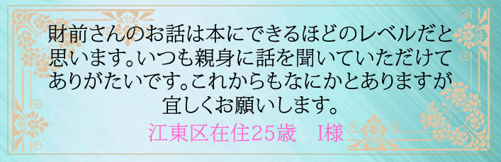 財前さんのお話は本にできるほどのレベルだと思います。いつも親身に話を聞いていただけてありがたいです。これからもなにかとありますが宜しくお願いします。江東区在住25歳 I様より