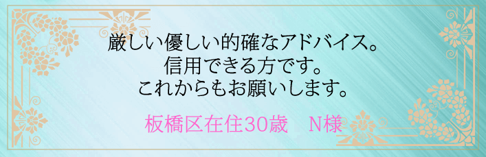 厳しい優しい的確なアドバイス。信用できる方です。これからもお願いします。板橋区在住30歳 N様より